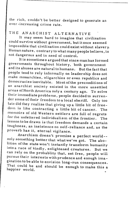 the rich, couldn’t be better designed to generate an ever-increasing crime rate.  THE ANARCHIST ALTERNATIVE  It may seem hard to imagine that civilization could survive without government, butitonce seemed impossible that civilization could exist without slavery. Human nature, contrary to what many people believe, is not dangerous and in need of control,  Itis sometimes argued that since manhas formed governments throughout history, both government andits abuses are natural tohumans. But the fact that people tend to rely informally on leadership does not make monarchies, oligarchies or even republics and democracies inevitable. Most of the preconditions of an anarchist socicty existed in the more unsettled arcas of North America onlya century ago. To solve their immediate problems, people decidedto surren- der some of their freedomtoa local sheriff. Only too late did they realize that giving upa little bit of free- dom s like contracting a little bit of cancer. The memoirs of old Western settlers are full of regrets for the unfettered individualism of the frontier. The lessontobe drawn is that (reedom demands a certain toughness, an insistence on self-reliance and, as the proverb has it, eternal vigilance.  Anarchism doesn’t promise a perfect world-- only something better that whatwe’ve got. The abo- lition ofthe state won’t instantly transform humanity intoa race of kindly, enlightened creatures. But we can rely on the probablity that, set free, people will pursuc their interests with prudence and enough ima- ginaliontobe able to envision long-run consequences.  That could be and should be enough to make this a happier world, -  